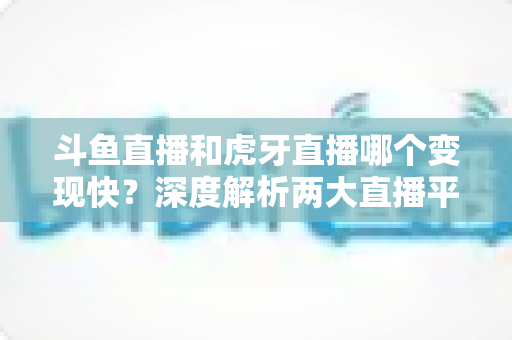 斗鱼直播和虎牙直播哪个变现快？深度解析两大直播平台的赚钱速度与变现策略