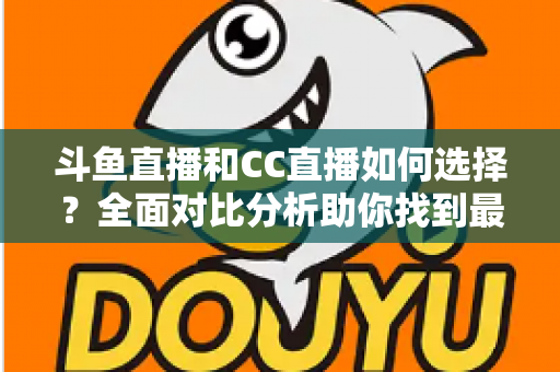 斗鱼直播和CC直播如何选择？全面对比分析助你找到最适合自己的直播平台