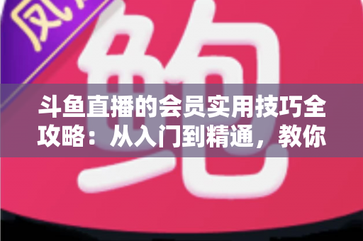 斗鱼直播的会员实用技巧全攻略：从入门到精通，教你玩转会员权益