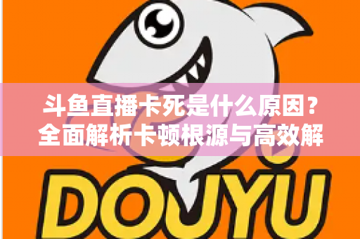 斗鱼直播卡死是什么原因？全面解析卡顿根源与高效解决办法