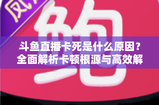 斗鱼直播卡死是什么原因？全面解析卡顿根源与高效解决办法