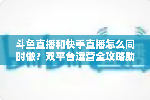 斗鱼直播和快手直播怎么同时做?双平台运营全攻略助你流量翻倍 斗鱼直播和快手直播怎么同时做?双平台运营全攻略助你流量翻倍