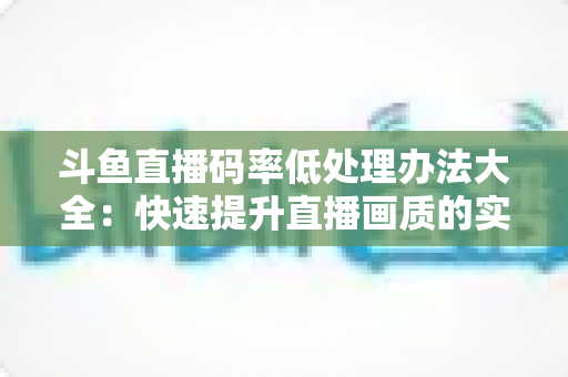 斗鱼直播码率低处理办法大全：快速提升直播画质的实用指南