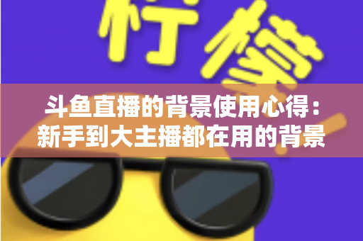 斗鱼直播的背景使用心得:新手到大主播都在用的背景布置实战指南 斗鱼直播的背景使用心得:新手到大主播都在用的背景布置实战指南