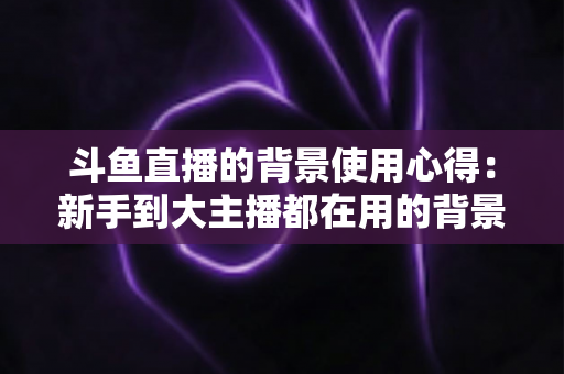 斗鱼直播的背景使用心得：新手到大主播都在用的背景布置实战指南