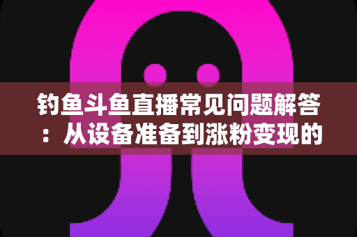 钓鱼斗鱼直播常见问题解答：从设备准备到涨粉变现的新手主播全方位指南
