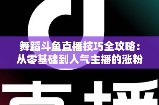 舞蹈斗鱼直播技巧全攻略：从零基础到人气主播的涨粉与变现实战指南