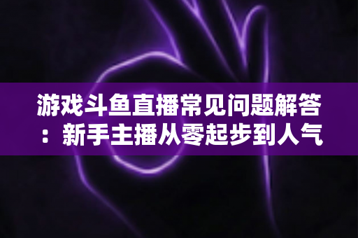 游戏斗鱼直播常见问题解答：新手主播从零起步到人气变现的实用指南