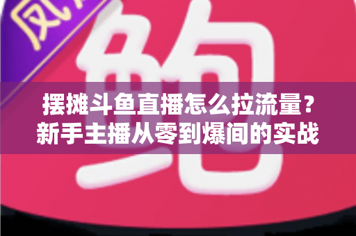 摆摊斗鱼直播怎么拉流量？新手主播从零到爆间的实战引流全攻略