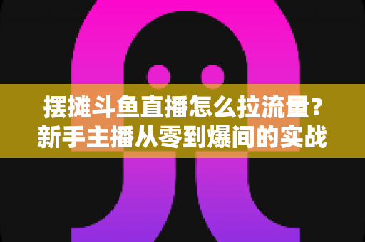 摆摊斗鱼直播怎么拉流量？新手主播从零到爆间的实战引流全攻略