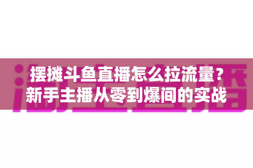 摆摊斗鱼直播怎么拉流量？新手主播从零到爆间的实战引流全攻略
