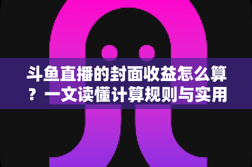 斗鱼直播的封面收益怎么算？一文读懂计算规则与实用提升技巧