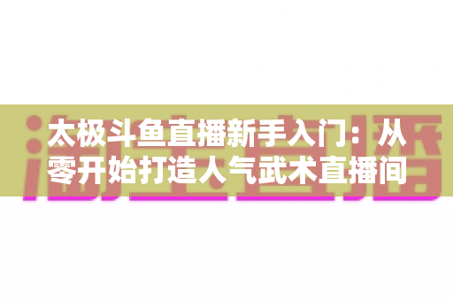 太极斗鱼直播新手入门：从零开始打造人气武术直播间全攻略