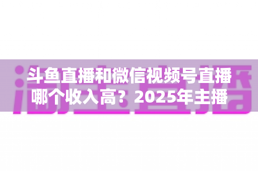 斗鱼直播和微信视频号直播哪个收入高?2025年主播变现收益深度对比全解析 斗鱼直播和微信视频号直播哪个收入高?2025年主播变现收益深度对比全解析