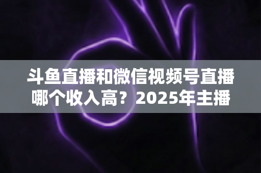 斗鱼直播和微信视频号直播哪个收入高?2025年主播变现收益深度对比全解析 斗鱼直播和微信视频号直播哪个收入高?2025年主播变现收益深度对比全解析