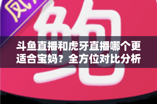 斗鱼直播和虎牙直播哪个更适合宝妈？全方位对比分析助你轻松做出最佳选择