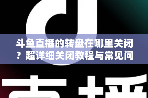 斗鱼直播的转盘在哪里关闭？超详细关闭教程与常见问题一次讲清