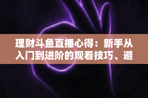 理财斗鱼直播心得：新手从入门到进阶的观看技巧、避坑指南与实战经验全解析