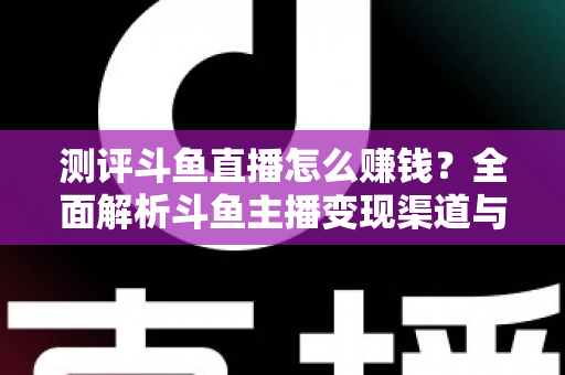 测评斗鱼直播怎么赚钱？全面解析斗鱼主播变现渠道与实战技巧