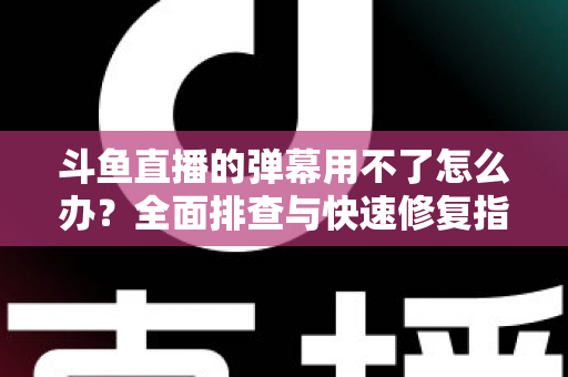 斗鱼直播的弹幕用不了怎么办？全面排查与快速修复指南大全