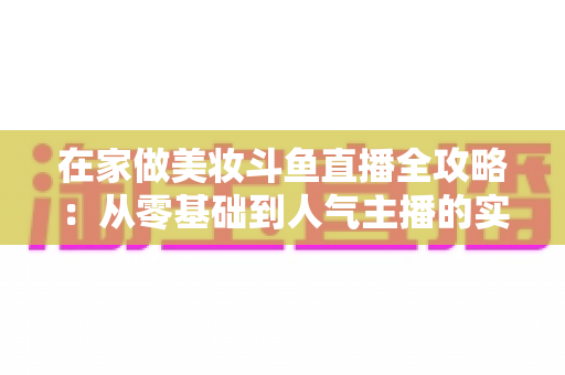 在家做美妆斗鱼直播全攻略：从零基础到人气主播的实用指南
