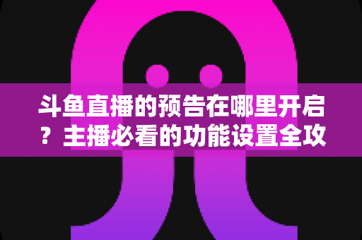 斗鱼直播的预告在哪里开启？主播必看的功能设置全攻略与实操教程