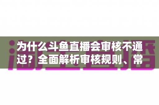 为什么斗鱼直播会审核不通过？全面解析审核规则、常见违规原因与实用避坑指南