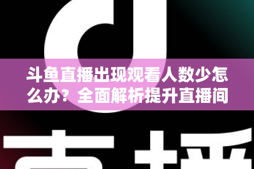 斗鱼直播出现观看人数少怎么办？全面解析提升直播间人气与流量的实用策略