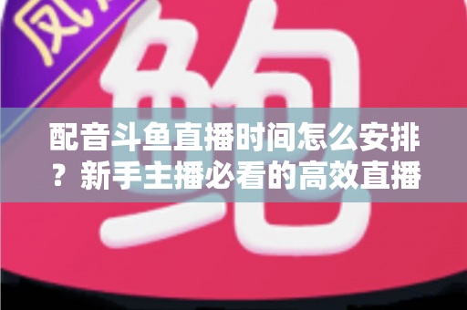 配音斗鱼直播时间怎么安排?新手主播必看的高效直播时间规划全攻略 配音斗鱼直播时间怎么安排?新手主播必看的高效直播时间规划全攻略