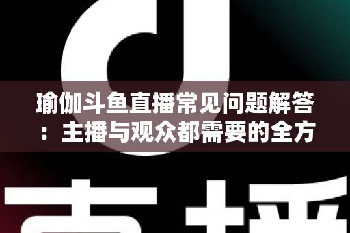 瑜伽斗鱼直播常见问题解答:主播与观众都需要的全方位实战指南 瑜伽斗鱼直播常见问题解答:主播与观众都需要的全方位实战指南