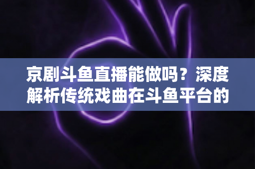 京剧斗鱼直播能做吗？深度解析传统戏曲在斗鱼平台的直播前景、开播条件与运营全攻略