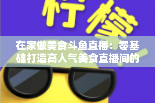 在家做美食斗鱼直播：零基础打造高人气美食直播间的实战全攻略