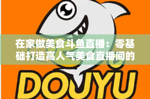 在家做美食斗鱼直播：零基础打造高人气美食直播间的实战全攻略