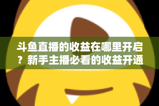 斗鱼直播的收益在哪里开启？新手主播必看的收益开通全流程指南