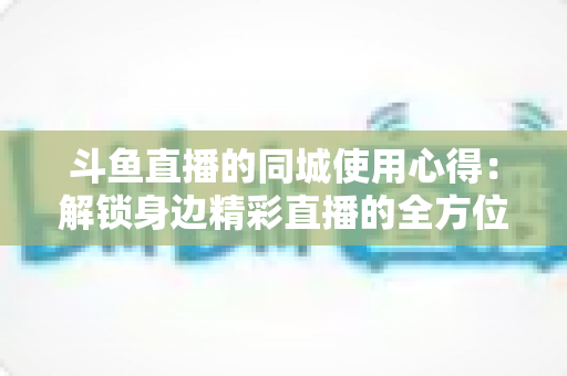 斗鱼直播的同城使用心得：解锁身边精彩直播的全方位实用指南