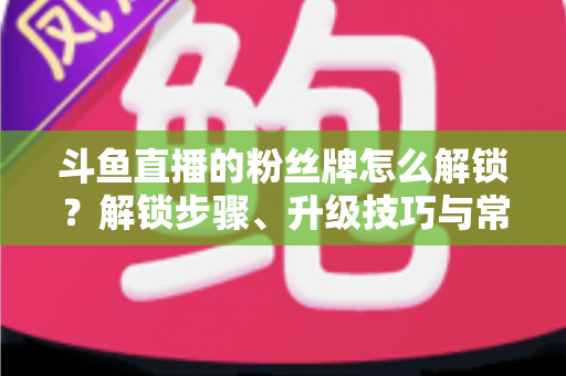 斗鱼直播的粉丝牌怎么解锁？解锁步骤、升级技巧与常见问题全解析