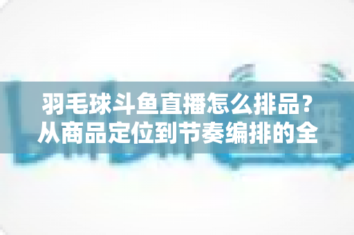羽毛球斗鱼直播怎么排品？从商品定位到节奏编排的全流程实战指南