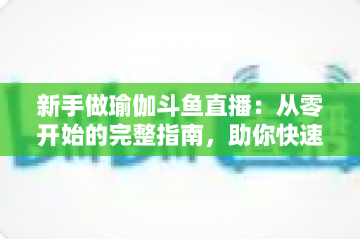 新手做瑜伽斗鱼直播：从零开始的完整指南，助你快速打造人气瑜伽直播间