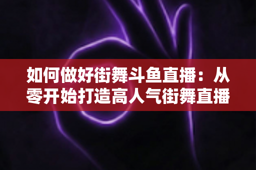 如何做好街舞斗鱼直播:从零开始打造高人气街舞直播间的完整指南 如何做好街舞斗鱼直播:从零开始打造高人气街舞直播间的完整指南