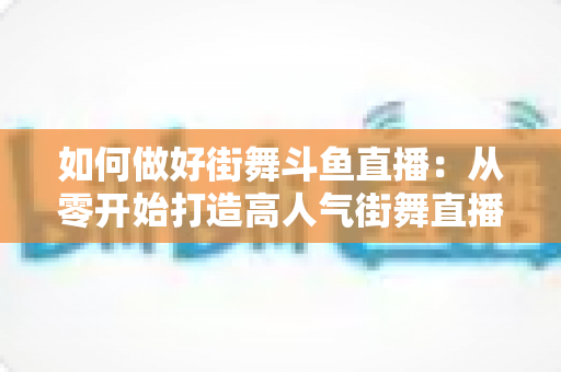如何做好街舞斗鱼直播:从零开始打造高人气街舞直播间的完整指南 如何做好街舞斗鱼直播:从零开始打造高人气街舞直播间的完整指南