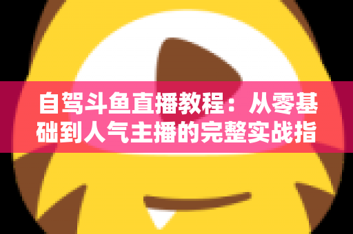 自驾斗鱼直播教程：从零基础到人气主播的完整实战指南