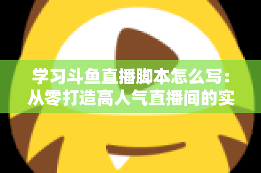 学习斗鱼直播脚本怎么写：从零打造高人气直播间的实战指南