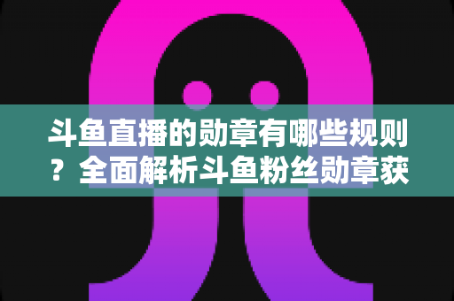斗鱼直播的勋章有哪些规则?全面解析斗鱼粉丝勋章获取、升级与佩戴的完整指南 斗鱼直播的勋章有哪些规则?全面解析斗鱼粉丝勋章获取、升级与佩戴的完整指南