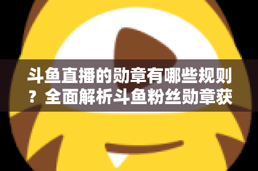 斗鱼直播的勋章有哪些规则?全面解析斗鱼粉丝勋章获取、升级与佩戴的完整指南 斗鱼直播的勋章有哪些规则?全面解析斗鱼粉丝勋章获取、升级与佩戴的完整指南