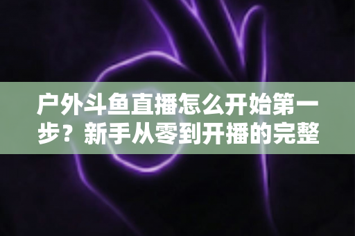 户外斗鱼直播怎么开始第一步？新手从零到开播的完整实战指南