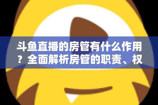 斗鱼直播的房管有什么作用?全面解析房管的职责、权限与直播间的幕后守护者 斗鱼直播的房管有什么作用?全面解析房管的职责、权限与直播间的幕后守护者