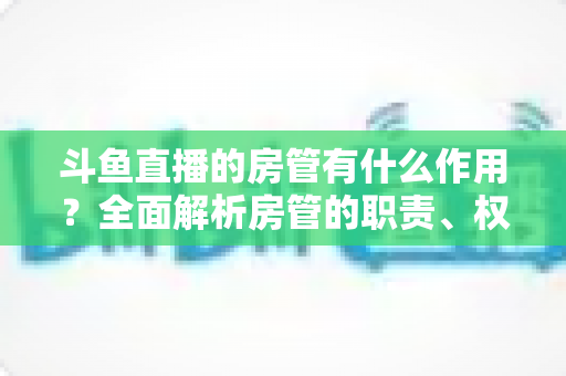 斗鱼直播的房管有什么作用?全面解析房管的职责、权限与直播间的幕后守护者 斗鱼直播的房管有什么作用?全面解析房管的职责、权限与直播间的幕后守护者