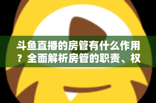 斗鱼直播的房管有什么作用?全面解析房管的职责、权限与直播间的幕后守护者 斗鱼直播的房管有什么作用?全面解析房管的职责、权限与直播间的幕后守护者