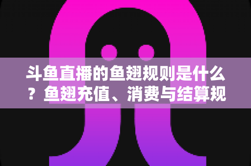 斗鱼直播的鱼翅规则是什么？鱼翅充值、消费与结算规则一站式解读指南