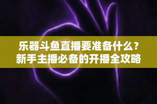 乐器斗鱼直播要准备什么？新手主播必备的开播全攻略与设备清单